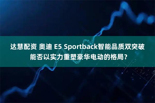达慧配资 奥迪 E5 Sportback智能品质双突破 能否以实力重塑豪华电动的格局？