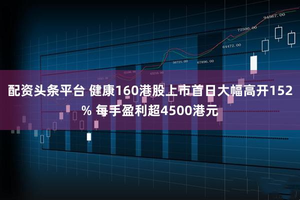 配资头条平台 健康160港股上市首日大幅高开152% 每手盈利超4500港元