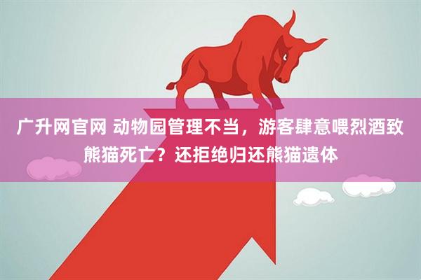 广升网官网 动物园管理不当，游客肆意喂烈酒致熊猫死亡？还拒绝归还熊猫遗体