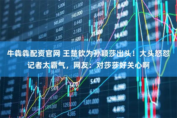 牛犇犇配资官网 王楚钦为孙颖莎出头！大头怒怼记者太霸气，网友：对莎莎好关心啊