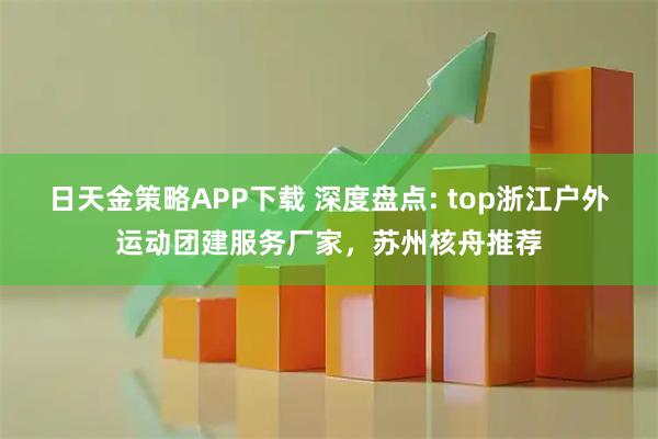 日天金策略APP下载 深度盘点: top浙江户外运动团建服务厂家,苏州核舟推荐