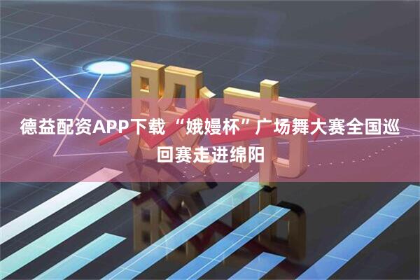 德益配资APP下载 “娥嫚杯”广场舞大赛全国巡回赛走进绵阳