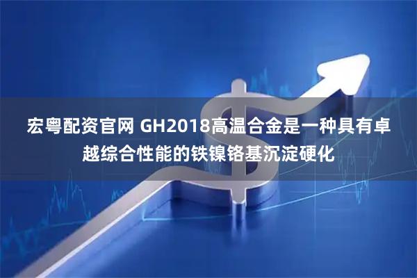 宏粤配资官网 GH2018高温合金是一种具有卓越综合性能的铁镍铬基沉淀硬化