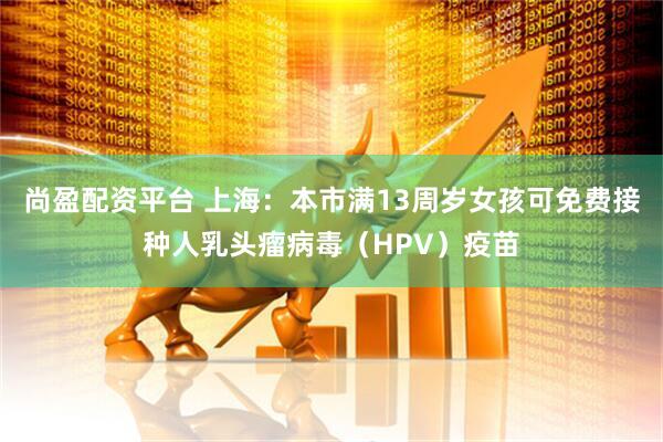 尚盈配资平台 上海：本市满13周岁女孩可免费接种人乳头瘤病毒（HPV）疫苗