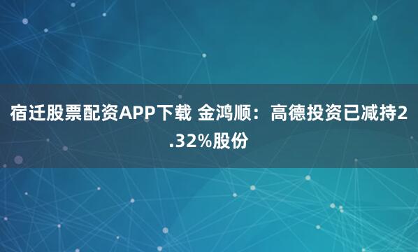 宿迁股票配资APP下载 金鸿顺：高德投资已减持2.32%股份