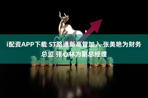i配资APP下载 ST路通新高管加入 张美艳为财务总监 张心林为副总经理