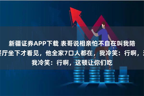 新疆证券APP下载 表哥说相亲怕不自在叫我陪吃饭，到了餐厅坐下才看见，他全家7口人都在，我冷笑：行啊，这顿让你们吃