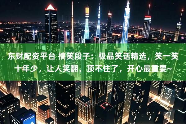 东财配资平台 搞笑段子：极品笑话精选，笑一笑十年少，让人笑翻，顶不住了，开心最重要~