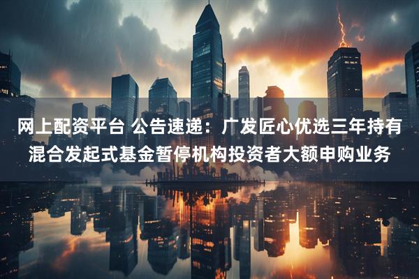 网上配资平台 公告速递：广发匠心优选三年持有混合发起式基金暂停机构投资者大额申购业务