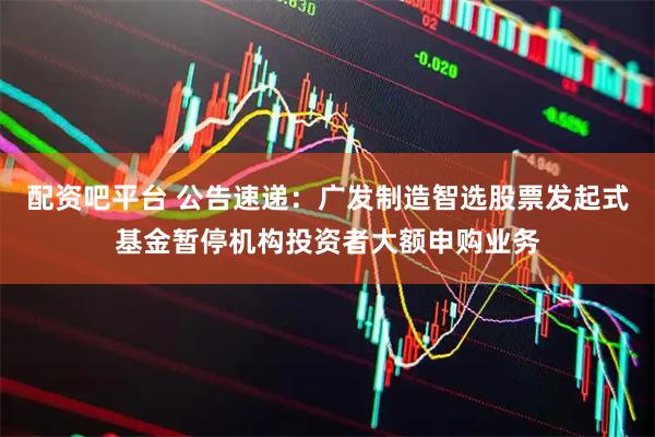 配资吧平台 公告速递:广发制造智选股票发起式基金暂停机构投资者大额申购业务