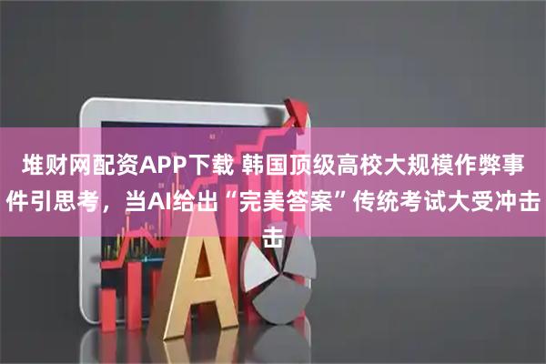 堆财网配资APP下载 韩国顶级高校大规模作弊事件引思考，当AI给出“完美答案”传统考试大受冲击
