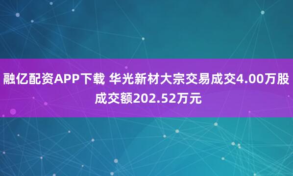 融亿配资APP下载 华光新材大宗交易成交4.00万股 成交额202.52万元