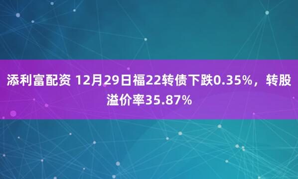 添利富配资 12月29日福22转债下跌0.35%，转股溢价率35.87%