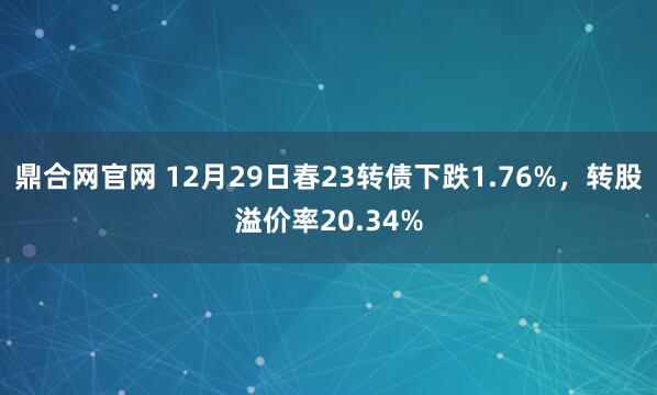 鼎合网官网 12月29日春23转债下跌1.76%，转股溢价率20.34%