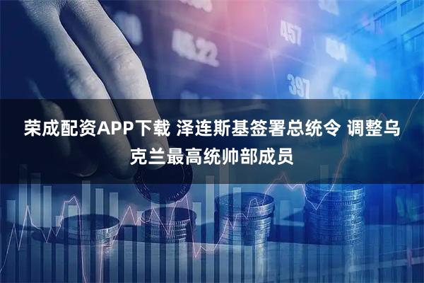 荣成配资APP下载 泽连斯基签署总统令 调整乌克兰最高统帅部成员