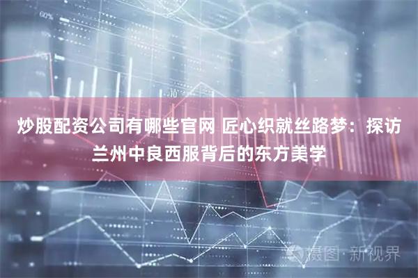 炒股配资公司有哪些官网 匠心织就丝路梦：探访兰州中良西服背后的东方美学