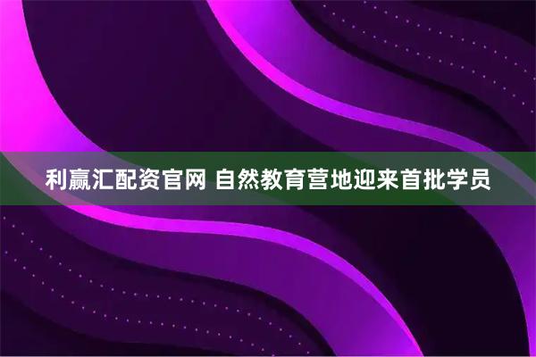 利赢汇配资官网 自然教育营地迎来首批学员