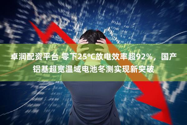 卓润配资平台 零下25℃放电效率超92%，国产铝基超宽温域电池冬测实现新突破