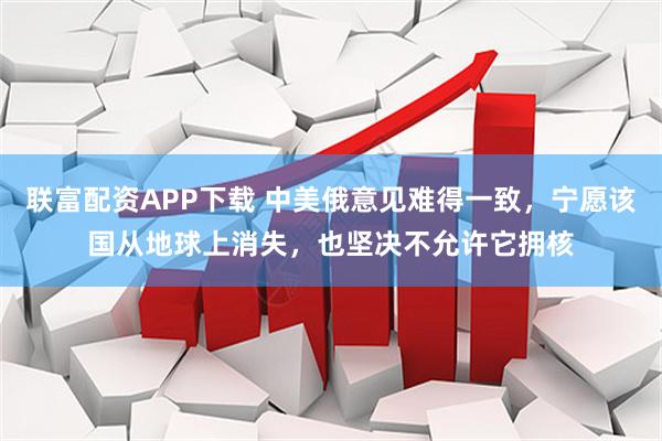 联富配资APP下载 中美俄意见难得一致，宁愿该国从地球上消失，也坚决不允许它拥核