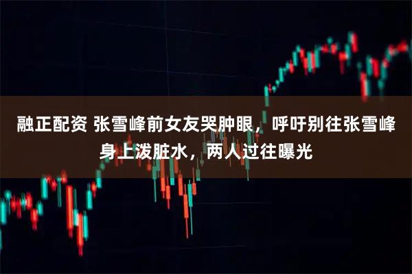 融正配资 张雪峰前女友哭肿眼，呼吁别往张雪峰身上泼脏水，两人过往曝光