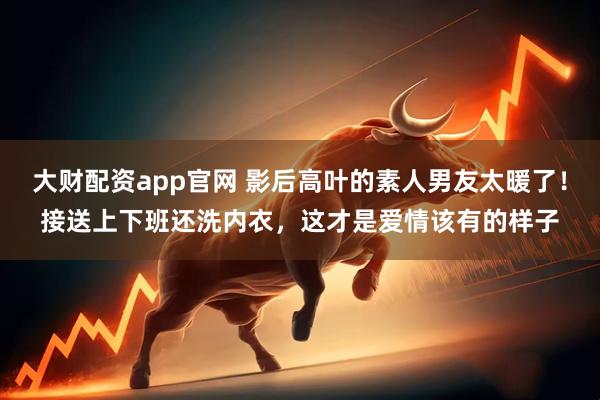 大财配资app官网 影后高叶的素人男友太暖了！接送上下班还洗内衣，这才是爱情该有的样子
