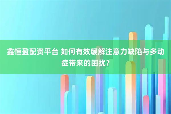 鑫恒盈配资平台 如何有效缓解注意力缺陷与多动症带来的困扰?