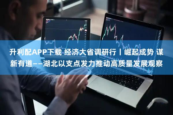升利配APP下载 经济大省调研行丨崛起成势 谋新有道——湖北以支点发力推动高质量发展观察