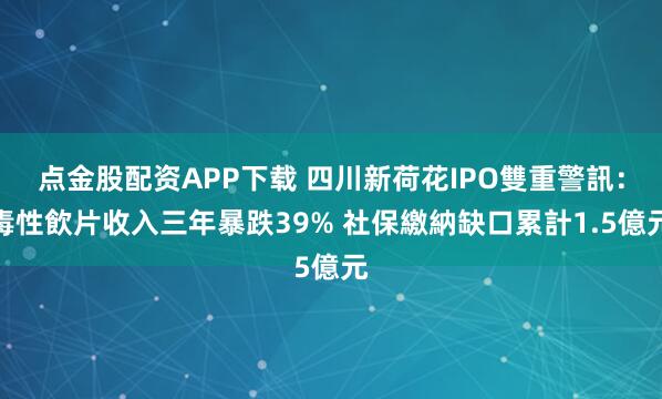点金股配资APP下载 四川新荷花IPO雙重警訊：毒性飲片收入三年暴跌39% 社保繳納缺口累計1.5億元