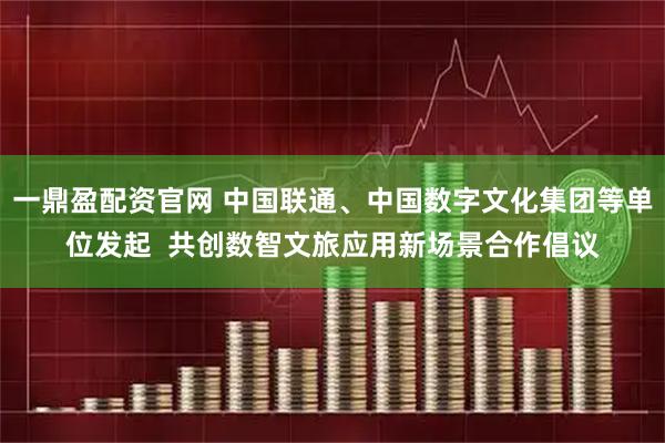 一鼎盈配资官网 中国联通、中国数字文化集团等单位发起  共创数智文旅应用新场景合作倡议