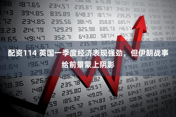 配资114 英国一季度经济表现强劲，但伊朗战事给前景蒙上阴影