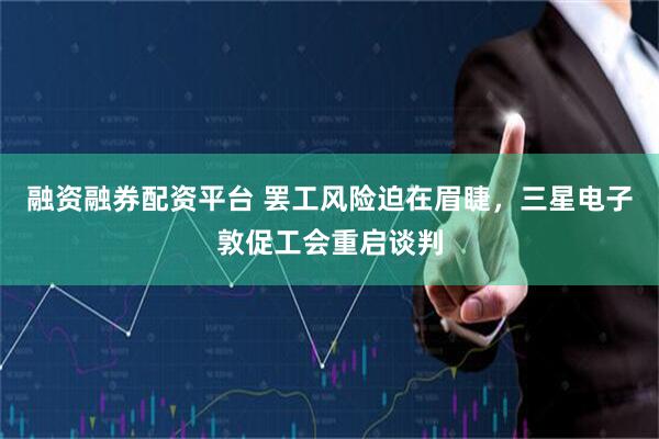 融资融券配资平台 罢工风险迫在眉睫，三星电子敦促工会重启谈判
